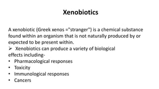 Xenobiotics
A xenobiotic (Greek xenos ="stranger") is a chemical substance
found within an organism that is not naturally produced by or
expected to be present within.
 Xenobiotics can produce a variety of biological
effects including-
• Pharmacological responses
• Toxicity
• Immunological responses
• Cancers
 