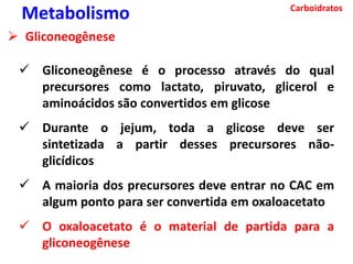 Carboidratos
Metabolismo
 Gliconeogênese
 Gliconeogênese é o processo através do qual
precursores como lactato, piruvato, glicerol e
aminoácidos são convertidos em glicose
 Durante o jejum, toda a glicose deve ser
sintetizada a partir desses precursores não-
glicídicos
 A maioria dos precursores deve entrar no CAC em
algum ponto para ser convertida em oxaloacetato
 O oxaloacetato é o material de partida para a
gliconeogênese
 