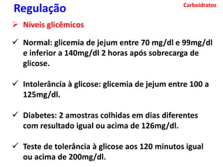 Carboidratos
 Normal: glicemia de jejum entre 70 mg/dl e 99mg/dl
e inferior a 140mg/dl 2 horas após sobrecarga de
glicose.
 Intolerância à glicose: glicemia de jejum entre 100 a
125mg/dl.
 Diabetes: 2 amostras colhidas em dias diferentes
com resultado igual ou acima de 126mg/dl.
 Teste de tolerância à glicose aos 120 minutos igual
ou acima de 200mg/dl.
Regulação
 Níveis glicêmicos
 