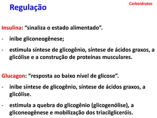 Carboidratos
Insulina: “sinaliza o estado alimentado”.
- inibe gliconeogênese;
- estimula síntese de glicogênio, síntese de ácidos graxos, a
glicólise e a construção de proteínas musculares.
Glucagon: “resposta ao baixo nível de glicose”.
- inibe síntese de glicogênio, síntese de ácidos graxos, a
glicólise.
- estimula a quebra do glicogênio (glicogenólise), a
gliconeogênese e mobilização dos triacilgliceróis.
Regulação
 