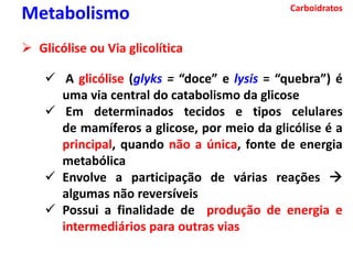 Carboidratos
Metabolismo
 Glicólise ou Via glicolítica
 A glicólise (glyks = “doce” e lysis = “quebra”) é
uma via central do catabolismo da glicose
 Em determinados tecidos e tipos celulares
de mamíferos a glicose, por meio da glicólise é a
principal, quando não a única, fonte de energia
metabólica
 Envolve a participação de várias reações 
algumas não reversíveis
 Possui a finalidade de produção de energia e
intermediários para outras vias
 