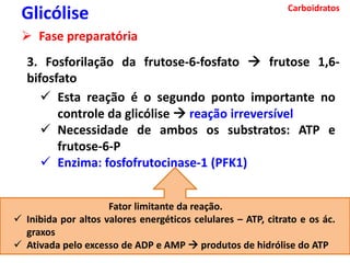 Carboidratos
Glicólise
 Fase preparatória
3. Fosforilação da frutose-6-fosfato  frutose 1,6-
bifosfato
 Esta reação é o segundo ponto importante no
controle da glicólise  reação irreversível
 Necessidade de ambos os substratos: ATP e
frutose-6-P
 Enzima: fosfofrutocinase-1 (PFK1)
Fator limitante da reação.
 Inibida por altos valores energéticos celulares – ATP, citrato e os ác.
graxos
 Ativada pelo excesso de ADP e AMP  produtos de hidrólise do ATP
 