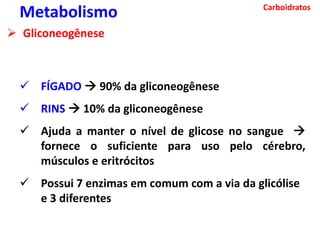 Carboidratos
Metabolismo
 Gliconeogênese
 FÍGADO  90% da gliconeogênese
 RINS  10% da gliconeogênese
 Ajuda a manter o nível de glicose no sangue 
fornece o suficiente para uso pelo cérebro,
músculos e eritrócitos
 Possui 7 enzimas em comum com a via da glicólise
e 3 diferentes
 