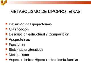 METABOLISMO DE LIPOPROTEINAS

   Definición de Lipoproteínas
   Clasificación
   Descripción estructural y Composición
   Apoproteínas
   Funciones
   Sistemas enzimáticos
   Metabolismo
   Aspecto clínico: Hipercolesterolemia familiar
 