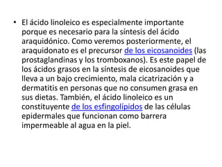 • El ácido linoleico es especialmente importante
porque es necesario para la síntesis del ácido
araquidónico. Como veremos posteriormente, el
araquidonato es el precursor de los eicosanoides (las
prostaglandinas y los tromboxanos). Es este papel de
los ácidos grasos en la síntesis de eicosanoides que
lleva a un bajo crecimiento, mala cicatrización y a
dermatitis en personas que no consumen grasa en
sus dietas. También, el ácido linoleico es un
constituyente de los esfingolípidos de las células
epidermales que funcionan como barrera
impermeable al agua en la piel.
 