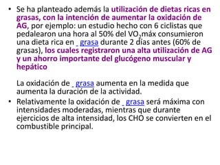 • Se ha planteado además la utilización de dietas ricas en
grasas, con la intención de aumentar la oxidación de
AG, por ejemplo: un estudio hecho con 6 ciclistas que
pedalearon una hora al 50% del VO2máx consumieron
una dieta rica en grasa durante 2 días antes (60% de
grasas), los cuales registraron una alta utilización de AG
y un ahorro importante del glucógeno muscular y
hepático
La oxidación de grasa aumenta en la medida que
aumenta la duración de la actividad.
• Relativamente la oxidación de grasa será máxima con
intensidades moderadas, mientras que durante
ejercicios de alta intensidad, los CHO se convierten en el
combustible principal.
 