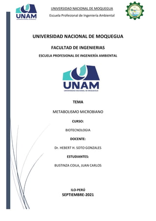 UNIVERSIDAD NACIONAL DE MOQUEGUA
Escuela Profesional de Ingeniería Ambiental
UNIVERSIDAD NACIONAL DE MOQUEGUA
FACULTAD DE INGENIERIAS
ESCUELA PROFESIONAL DE INGENIERÍA AMBIENTAL
TEMA
METABOLISMO MICROBIANO
CURSO:
BIOTECNOLOGIA
DOCENTE:
Dr. HEBERT H. SOTO GONZALES
ESTUDIANTES:
BUSTINZA COILA, JUAN CARLOS
ILO-PERÚ
SEPTIEMBRE-2021
 