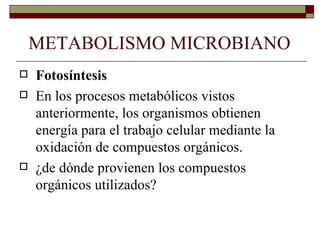 METABOLISMO MICROBIANO
   Fotosíntesis
   En los procesos metabólicos vistos
    anteriormente, los organismos obtienen
    energía para el trabajo celular mediante la
    oxidación de compuestos orgánicos.
   ¿de dónde provienen los compuestos
    orgánicos utilizados?
 