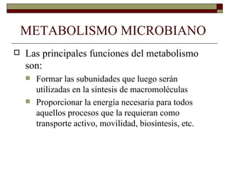METABOLISMO MICROBIANO
   Las principales funciones del metabolismo
    son:
       Formar las subunidades que luego serán
        utilizadas en la síntesis de macromoléculas
       Proporcionar la energía necesaria para todos
        aquellos procesos que la requieran como
        transporte activo, movilidad, biosíntesis, etc.
 