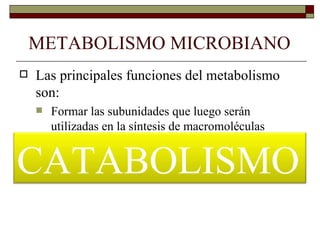 METABOLISMO MICROBIANO
   Las principales funciones del metabolismo
    son:
       Formar las subunidades que luego serán
        utilizadas en la síntesis de macromoléculas
       Proporcionar la energía necesaria para todos

CATABOLISMO
        aquellos procesos que la requieran como
        transporte activo, movilidad, biosíntesis, etc.
 