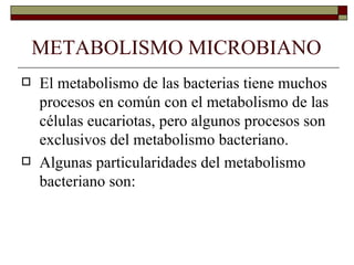 METABOLISMO MICROBIANO
   El metabolismo de las bacterias tiene muchos
    procesos en común con el metabolismo de las
    células eucariotas, pero algunos procesos son
    exclusivos del metabolismo bacteriano.
   Algunas particularidades del metabolismo
    bacteriano son:
 