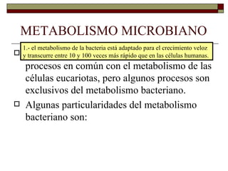 METABOLISMO MICROBIANO
  1.- el metabolismo de la bacteria está adaptado para el crecimiento veloz
    El metabolismo de las bacterias tiene muchos
 y transcurre entre 10 y 100 veces más rápido que en las células humanas.
    procesos en común con el metabolismo de las
    células eucariotas, pero algunos procesos son
    exclusivos del metabolismo bacteriano.
   Algunas particularidades del metabolismo
    bacteriano son:
 