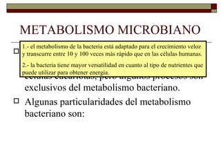 METABOLISMO MICROBIANO
  1.- el metabolismo de la bacteria está adaptado para el crecimiento veloz
   El metabolismo de las bacterias tiene muchos
 y transcurre entre 10 y 100 veces más rápido que en las células humanas.
   procesos en común con el metabolismo de las
  2.- la bacteria tiene mayor versatilidad en cuanto al tipo de nutrientes que
  puede utilizar para obtener energía.
   células eucariotas, pero algunos procesos son
   exclusivos del metabolismo bacteriano.
 Algunas particularidades del metabolismo
   bacteriano son:
 