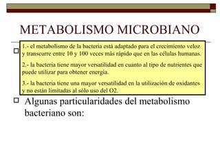 METABOLISMO MICROBIANO
  1.- el metabolismo de la bacteria está adaptado para el crecimiento veloz
   El metabolismo de las bacterias tiene muchos
 y transcurre entre 10 y 100 veces más rápido que en las células humanas.
   procesos en común con el metabolismo de las
  2.- la bacteria tiene mayor versatilidad en cuanto al tipo de nutrientes que
  puede utilizar para obtener energía.
   células eucariotas, pero algunos procesos son
  3.- la bacteria tiene una mayor versatilidad en la utilización de oxidantes
  yexclusivos del metabolismo bacteriano.
    no están limitadas al sólo uso del O2.
 Algunas particularidades del metabolismo
   bacteriano son:
 