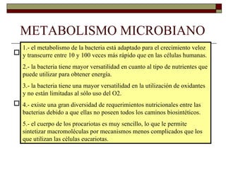METABOLISMO MICROBIANO
  1.- el metabolismo de la bacteria está adaptado para el crecimiento veloz
   El metabolismo de las bacterias tiene muchos
 y transcurre entre 10 y 100 veces más rápido que en las células humanas.
   procesos en común con el metabolismo de las
  2.- la bacteria tiene mayor versatilidad en cuanto al tipo de nutrientes que
  puede utilizar para obtener energía.
   células eucariotas, pero algunos procesos son
  3.- la bacteria tiene una mayor versatilidad en la utilización de oxidantes
  yexclusivos del metabolismo bacteriano.
    no están limitadas al sólo uso del O2.
 4.- existe una gran diversidad de requerimientosmetabolismolas
   Algunas particularidades del nutricionales entre
  bacterias debido a que ellas no poseen todos los caminos biosintéticos.
   bacteriano son:
   5.- el cuerpo de los procariotas es muy sencillo, lo que le permite
   sintetizar macromoléculas por mecanismos menos complicados que los
   que utilizan las células eucariotas.
 