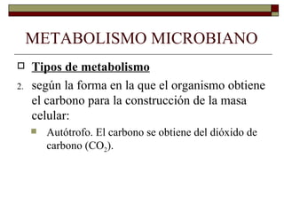 METABOLISMO MICROBIANO
    Tipos de metabolismo
2.   según la forma en la que el organismo obtiene
     el carbono para la construcción de la masa
     celular:
        Autótrofo. El carbono se obtiene del dióxido de
         carbono (CO2).
 