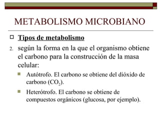 METABOLISMO MICROBIANO
    Tipos de metabolismo
2.   según la forma en la que el organismo obtiene
     el carbono para la construcción de la masa
     celular:
        Autótrofo. El carbono se obtiene del dióxido de
         carbono (CO2).
        Heterótrofo. El carbono se obtiene de
         compuestos orgánicos (glucosa, por ejemplo).
 