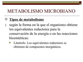 METABOLISMO MICROBIANO
    Tipos de metabolismo
2.   según la forma en la que el organismo obtiene
     los equivalentes reductores para la
     conservación de la energía o en las reacciones
     biosintéticas:
        Litotrofo. Los equivalentes reductores se
         obtienen de compuestos inorgánicos.
 