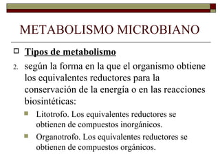 METABOLISMO MICROBIANO
    Tipos de metabolismo
2.   según la forma en la que el organismo obtiene
     los equivalentes reductores para la
     conservación de la energía o en las reacciones
     biosintéticas:
        Litotrofo. Los equivalentes reductores se
         obtienen de compuestos inorgánicos.
        Organotrofo. Los equivalentes reductores se
         obtienen de compuestos orgánicos.
 