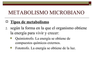 METABOLISMO MICROBIANO
    Tipos de metabolismo
2.   según la forma en la que el organismo obtiene
     la energía para vivir y crecer:
        Quimiotrofo. La energía se obtiene de
         compuestos químicos externos.
        Fototrofo. La energía se obtiene de la luz.
 