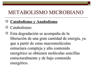 METABOLISMO MICROBIANO
   Catabolismo y Anabolismo
   Catabolismo:
   Esta degradación se acompaña de la
    liberación de una gran cantidad de energía, ya
    que a partir de estas macromoléculas
    estructura compleja y alto contenido
    energético se obtienen moléculas sencillas
    estructuralmente y de bajo contenido
    energético.
 