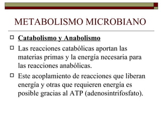 METABOLISMO MICROBIANO
   Catabolismo y Anabolismo
   Las reacciones catabólicas aportan las
    materias primas y la energía necesaria para
    las reacciones anabólicas.
   Este acoplamiento de reacciones que liberan
    energía y otras que requieren energía es
    posible gracias al ATP (adenosintrifosfato).
 