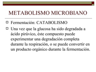 METABOLISMO MICROBIANO
   Fermentación: CATABOLISMO
   Una vez que la glucosa ha sido degradada a
    ácido pirúvico, éste compuesto puede
    experimentar una degradación completa
    durante la respiración, o se puede convertir en
    un producto orgánico durante la fermentación.
 