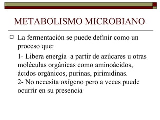 METABOLISMO MICROBIANO
   La fermentación se puede definir como un
    proceso que:
    1- Libera energía a partir de azúcares u otras
    moléculas orgánicas como aminoácidos,
    ácidos orgánicos, purinas, pirimidinas.
    2- No necesita oxígeno pero a veces puede
    ocurrir en su presencia
 