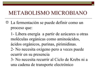 METABOLISMO MICROBIANO
   La fermentación se puede definir como un
    proceso que:
    1- Libera energía a partir de azúcares u otras
    moléculas orgánicas como aminoácidos,
    ácidos orgánicos, purinas, pirimidinas.
    2- No necesita oxígeno pero a veces puede
    ocurrir en su presencia
    3- No necesita recurrir al Ciclo de Krebs ni a
    una cadena de transporte electrónico
 