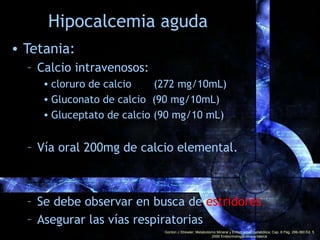 Hipocalcemia crónica
• Objetivo:
– Conservar al paciente libre de síntomas
– Mantener un calcio de 8.5 a 9.2 mg/dl
– Con v...