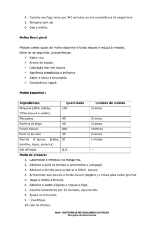 4. Cozinhe em fogo lento por 340 minutos ou até consistência de nappé leve.
   5. Tempere com sal
   6. Coe o molho.


Molho Demi glacê


Misture partes iguais de molho espanhol e fundo escuro e reduza à metade.
Deve ter as seguintes características:
         Sabor rico
         Aroma de assado
         Coloração marrom escura
         Aparência translúcida e brilhante
         Sabor e textura encorpada
         Consistência nappé.


Molho Espanhol :


Ingredientes                          Quantidade            Unidade de medida
Mirepoix (50% cebola,            100                   Gramas
25%cenoura e salsão)
Margarina                        40                    Gramas
Farinha de trigo                 40                    Gramas
Fundo escuro                     800                   Mililitros
Purê de tomate                   30                    Gramas
Sachet     d´épices    (salsa,   01                    Unidade
tomilho, louro, pimenta)
Sal refinado                     Q.S.                  --
Modo de preparo:
   1. Caramelize o mirepoix na margarina.
   2. Adicione o purê de tomate e caramielize-o (pinçage)
   3. Adicione a farinha para preparar o ROUX escuro.
   4. Acrescentar aos poucos o fundo escuro (deglace) e mexa para evitar grumos
   5. Traga o molho à fervura.
   6. Adicione o sache d’épices e reduza o fogo.
   7. Cozinhe lentamente por 30 minutos, escumando.
   8. Ajuste os temperos.
   9. Liquidifique.
   10. Coe no chinois.

                           IMeN - INSTITUTO DE METABOLISMO E NUTRIÇÃO
                                       Disciplina de Gastronomia
 