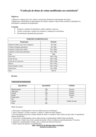 “Confecção de dietas de rotina modificadas em consistência”

    Objetivos:
    1-Observar o impacto das cores, sabores e textura dos alimentos na apresentação dos pratos.
    2-Relacionar a interferência na apresentação da refeição, segundo o tipo de dieta, utensílios empregados na
    distribuição e montagem das preparações

    Conteúdo
       • Pesagem e medição de ingredientes sólidos, líquidos e pastosos;
       • Técnica correta para o preparo dos alimentos e mudança de consistência.
       • Porcionamento adequado para pacientes.


                           PORÇÕES PADRONIZADAS
                 Preparação                                     Paciente
Salada de folhas cruas (sem vinagrete)                           30 a 50g
Verdura refogada (guarnição)                                     60 a 80g
Legumes cozidos para salada                                     80 a 100g
Legumes cozidos para guarnição                                  80 a 100g
Sopa                                                               200g
Prato base                                                     100 a 120g
Carne bovina                                                   100 a 120g
Carne de ave sem osso                                          100 a 120g
Massas                                                         120 a 150 g
Fruta unidade ou fatia                                         100 a 150g
Sobremesas                                                      60 a 100g
Suco                                                              200 ml


    Receitas


    1.Sopa purê de mandioquinha

               Ingredientes                        Quantidade                               Unidade

    Mandioquinha                                        500                                  Gramas
    Alho poró                                            25                                  Gramas
    Cebola                                              100                                  Gramas
    Salsão                                               25                                  Gramas
    Fundo claro                                         1,5                                   litro
    Sal                                                 QS
    Azeite                                               2                               Colher de sopa
    Salsa                                               QS

    Modo de preparo:

    1. Descasque a mandioquinha e corte em rodelas grossas ou boulanger;
    2. Faça o mirepoix. ( Cortar a cenoura, a cebola e o salsão em cubos médios);
    3. Em uma panela de pressão, coloque metade do azeite e o mirepoix. Deixe saltear até que todos os ingredientes
    fiquem translúcidos;
    4. Acrescente a mandioquinha e deixe saltear até que a mandioquinha também fique translúcida;
    5. Acrescente o fundo claro, feche a panela de pressão e deixe cozinhar por aproximadamente 15 minutos;
    6. Enquanto a mandioquinha cozinha, corte o restante da cebola em brunoise;
    7. Bata a mistura de legumes no liquidificador;
                                    IMeN - INSTITUTO DE METABOLISMO E NUTRIÇÃO
                                                Disciplina de Gastronomia
 
