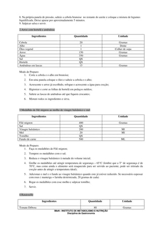 8. Na própria panela de pressão, salteie a cebola brunoise no restante do azeite e coloque a mistura de legumes
liquidificada. Deixe apurar por aproximadamente 5 minutos.
9. Salpicar salsa e servir.

2.Arroz com hortelã e amêndoas

           Ingredientes                           Quantidade                              Unidade

Cebola                                                20                                  Gramas
Alho                                                   1                                   Dente
Óleo vegetal                                           1                               Colher de sopa
Arroz                                                 150                                 Gramas
Água                                                  350                                 Gramas
Sal                                                   QS
Hortelã                                               QS
Amêndoas em lascas                                    15                                   Gramas

Modo de Preparo:
   1. Corte a cebola e o alho em brunoise;
    2.   Em uma panela coloque o óleo e salteie a cebola e o alho;
    3.   Acrescente o arroz já escolhido, refogue e acrescente a água para cocção;
    4.   Higienize e corte as folhas de hortelã em pedaços médios;
    5.   Salteie as lascas de amêndoas até que fiquem crocantes;
    6.   Misture todos os ingredientes e sirva.



3.Medalhão de filé mignon ao molho de vinagre balsâmico e mel

           Ingredientes                           Quantidade                              Unidade

Filé mignon                                           400                                  Gramas
Sal                                                   QS
Vinagre balsâmico                                     200                                    Ml
Mel                                                    20                                    Ml
Tomilho                                               QS
Fundo de carne                                        500                                    ML

Modo de Preparo:
   1. Faça os medalhões de Filé mignon;
    2.   Tempere os medalhões com o sal;
    3.   Reduza o vinagre balsâmico à metade do volume inicial;
    4.   Grelhe os medalhões até atingir temperatura de segurança – 65°C (lembre que a T° de segurança é de
         70°C, mas como ainda o alimento será reaquecido para ser servido ao paciente, pode ser retirado da
         cocção antes de atingir a temperatura ideal);
    5.   Adicionar o mel e o fundo ao vinagre balsâmico quando este já estiver reduzido. Se necessário espessar
         com roux ( manteiga + farinha dextrinizada, 20 gramas de cada)
    6.   Regar os medalhões com esse molho e salpicar tomilho;
    7.   Servir.

4.Ratatouille

                    Ingredientes                               Quantidade                     Unidade

Tomate Débora                                                        80                        Gramas
                                IMeN - INSTITUTO DE METABOLISMO E NUTRIÇÃO
                                            Disciplina de Gastronomia
 