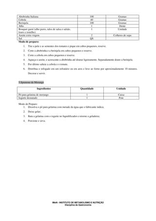 Abobrinha Italiana                                                   100                     Gramas
Cebola                                                               40                      Gramas
Berinjela                                                            100                     Gramas
Alho                                                                  1                       Dente
Bouquet garni (alho porro, talos de salsa e salsão,                   1                      Unidade
louro e tomilho)
Azeite extra virgem                                                   2                  Colheres de sopa
Sal                                                                  QS
Modo de preparo:
    1.   Tire a pele e as sementes dos tomates e pique em cubos pequenos, reserve.
    2.   Corte a abobrinha e a berinjela em cubos pequenos e reserve.
    3.   Corte a cebola em cubos pequenos e reserve.
    4.   Aqueça o azeite, e acrescente a abobrinha até dourar ligeiramente. Separadamente doure a berinjela.
    5.   Por último salteie a cebola e o tomate.
    6.   Distribua o refogado em um refratário ou em aros e leve ao forno por aproximadamente 10 minutos.
         Decorar e servir.


5.Spumone de Morango

                 Ingredientes                               Quantidade                      Unidade

Pó para gelatina de morango                                      1                            Caixa
Iogurte desnatado                                                1                            Pote

Modo de Preparo:
   1. Dissolva o pó para gelatina com metade da água que o fabricante indica;
    2.   Deixe gelar;
    3.   Bata a gelatina com o iogurte no liquidificador e retorne a geladeira;
    4.   Porcione e sirva.




                                 IMeN - INSTITUTO DE METABOLISMO E NUTRIÇÃO
                                             Disciplina de Gastronomia
 