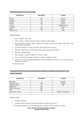 6.Sopa purê de batata com cenoura e gengibre

           Ingredientes                           Quantidade                                Unidade

Batata                                                 400                                  Gramas
Cenoura                                                225                                  Gramas
Salsão                                                 25                                   Gramas
Cebola                                                 100                                  gramas
Azeite                                                  2                               Colheres de sopa
Gengibre                                               10                                   Gramas
Água                                                   200                                    Ml
Fundo de ave                                           1,5                                   Litro


Modo de Preparo:

    1.   Lave os legumes e descasque;
    2.   Corte a cenoura, o salsão, metade de cebola e a batata em cubos médios.
    3.   Em uma panela de pressão, salteie o mirepoix em metade do azeite (25g cenoura, 50g cebola e 25g
         salsão) até ficar translúcido;
    4.   Acrescente a batata e o restante da cenoura e deixe saltear mais um pouco;
    5.   Adicione o fundo claro e cozinhe em pressão por aproximadamente 15 minutos;
    6.   Bata tudo no liquidificador;
    7.   Rale o gengibre e cozinhe em água. Coe e reserve o caldo;
    8.   Corte a outra metade da cebola em brunoise, e salteie no restante do azeite;
    9.   Adicione a mistura de legumes liquidificada, o caldo do gengibre aos poucos e o sal. Deixe ferver para
         intensificar os sabores;
    10. Porcione e sirva.




7.Salada de beterraba, queijo de cabra e aspargos frescos laminados aromatizados com manjericão e flores
amarelas comestíveis;


           Ingredientes                           Quantidade                                Unidade

Beterraba                                               1                                   Unidade
Queijo de cabra                                        200                                  Gramas
Aspargos frescos                                       1/2                                    Mç
Manjericão                                             QS
Flores comestíveis                                     QS
Sal                                                    QS
Azeite extra virgem                                     2                             Colheres de sobremesa



Modo de preparo:

    1.   Cozinhe a beterraba;
    2.   Coloque as flores comestíveis em água com gelo para realçar o seu frescor;
    3.   Descasque a beterraba e corte em cubos pequenos. Tempere com sal e azeite extra virgem;
                                IMeN - INSTITUTO DE METABOLISMO E NUTRIÇÃO
                                            Disciplina de Gastronomia
 