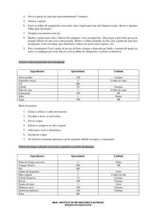 4.   Ferva o queijo de cabra por aproximadamente 5 minutos;
    5.   Amasse o queijo;
    6.   Corte as folhas de manjericão com azeite extra virgem para que não fiquem escuras. Reserve algumas
         folhas para decoração;
    7.   Tempere essa mistura com sal;
    8.   Quebre a ponta mais clara e fibrosa dos aspargos. Lave em água fria. Descasque a pele mais grossa da
         metade inferior do talo com o descascador. Retire as folhas pontudas da flor com a ponta de uma faca
         de legumes. Corte em fatias, tipo chanfrado e salteie em azeite extra virgem e sal;
    9.   Para a montagem: Com a ajuda de um aro de 8cm, coloque a beterraba no fundo, a mistura de queijo no
         meio e os aspargos por cima. Decore com as folhas de manjericão e as flores comestíveis.



8.Arroz verde aromatizado com champanhe


           Ingredientes                          Quantidade                             Unidade

Arroz polido                                         150                                Gramas
Espinafre em pó                                       1                              Colher de sopa
Sal                                                  QS
Cebola                                               20                                 Gramas
Óleo de soja                                          1                              Colher de sopa
Espumante                                            100                                  Ml
Alho                                                  1                                  Dente
Água                                                 350                                  Ml

Modo de preparo:

    1.   Cortar a cebola e o alho em brunoise;
    2.   Escolher o arroz, se necessário;
    3.   Ferver a água;
    4.   Saltear os temperos no óleo vegetal;
    5.   Adicionar o arroz e dextrinizar;
    6.   Incorporar a água;
    7.   No final do cozimento adicionar o pó de espinafre diluído em água e o espumante;

9.Peito de frango recheado com ricota e espinafre ao molho de damasco


           Ingredientes                          Quantidade                             Unidade

Peito de frango sem osso                              1                                     Peito
Vinagre branco                                       200                                     Ml
Sal                                                  QS
Folhas de Espinafre                                   2                                  Talos
Óleo vegetal                                          1                               Colher de chá
Cebola brunoise                                      15                                 Gramas
Ricota                                               100                                Gramas
Fundo de claro                                        1                                   Litro
Damasco seco                                         100                                Gramas
Geléia de damasco                                    100                                Gramas
Salsa                                                QS


                                IMeN - INSTITUTO DE METABOLISMO E NUTRIÇÃO
                                            Disciplina de Gastronomia
 