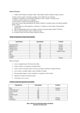 Modo de Preparo:

    1.   Limpe o filé de frango e esfregue vinagre. Após alguns minutos enxágüe em água corrente;
    2. Corte ao meio os peitos de frango e tempere com 4 colheres de sal e pimenta.
    3. Higienize o espinafre e corte em juliene. Refogue no óleo e cebola e o restante do sal.
    4. Amasse a ricota e misture com o espinafre.
    5. Fure os peitos e recheie com a mistura de ricota.
    6.Leve para assar por aproximadamente 40 minutos. Durante o cozimento regue com caldo de galinha (
    tablete + água)
    7. À parte, pique em cubos pequenos os damascos e cozinhe em 1 litro de água, até que fiquem
         amolecidos.
    8. Bata no liquidificador junto com a geléia e retorne ao fogo para apurar durante 5 minutos.
    9. Fatie os peitos de frango e regue o molho por cima.
    10. Se quiser, decore com salsa crespa e damascos inteiros.


10.Mix de cogumelos e tomate cereja salteados


           Ingredientes                            Quantidade                           Unidade

Cogumelo Paris                                         200                              Gramas
Shimeji fresco                                         200                              Gramas
Shitake fresco                                         200                              Gramas
Tomate cereja                                          200                              Gramas
Azeite                                                  1                            Colher de sopa
Sal                                                    QS
Salsa                                                  QS
Tomilho                                                QS
Cebola                                                 80                               Gramas

Modo de Preparo:

    1.   Lavar o cogumelo paris. Não deixar de molho;
    2.   Cortar a cebola e os cogumelos em julienne fina;
    3.   Lavar e cortar os tomates cerejas ao meio ou em quatro conforme o tamanho do fruto;
    4.   Lave a salsa e o tomilho. Pique a salsa e desfolhe o tomilho;
    5.   Em uma panela aqueça o azeite, incorpore os cogumelos e deixe saltear;
    6.   Adicione os tomates no final da cocção.
    7.   Acrescente o sal e as ervas.

11.Pêra ao vinho com especiarias e carambola

          Ingredientes                         Quantidade                         Unidade

Pêra                                                 3                            Unidades
Vinho tinto seco                                    1/2                           Garrafa
Anis estrelado                                      QS
Cravo                                               QS
Canela em pau                                       QS
Água                                                QS
Açúcar                                              100                           Gramas
Carambola                                            1                            Unidade


                                IMeN - INSTITUTO DE METABOLISMO E NUTRIÇÃO
                                            Disciplina de Gastronomia
 