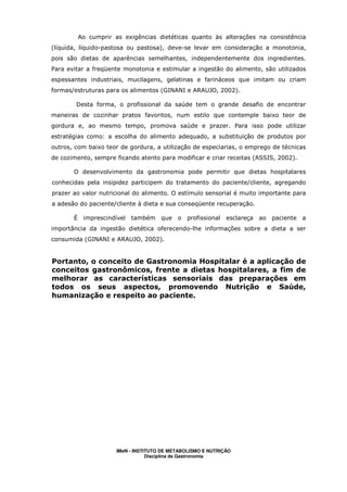 Ao cumprir as exigências dietéticas quanto às alterações na consistência
(líquida, líquido-pastosa ou pastosa), deve-se levar em consideração a monotonia,
pois são dietas de aparências semelhantes, independentemente dos ingredientes.
Para evitar a freqüente monotonia e estimular a ingestão do alimento, são utilizados
espessantes industriais, mucilagens, gelatinas e farináceos que imitam ou criam
formas/estruturas para os alimentos (GINANI e ARAUJO, 2002).

        Desta forma, o profissional da saúde tem o grande desafio de encontrar
maneiras de cozinhar pratos favoritos, num estilo que contemple baixo teor de
gordura e, ao mesmo tempo, promova saúde e prazer. Para isso pode utilizar
estratégias como: a escolha do alimento adequado, a substituição de produtos por
outros, com baixo teor de gordura, a utilização de especiarias, o emprego de técnicas
de cozimento, sempre ficando atento para modificar e criar receitas (ASSIS, 2002).

       O desenvolvimento da gastronomia pode permitir que dietas hospitalares
conhecidas pela insipidez participem do tratamento do paciente/cliente, agregando
prazer ao valor nutricional do alimento. O estímulo sensorial é muito importante para
a adesão do paciente/cliente à dieta e sua conseqüente recuperação.

       É imprescindível   também     que o profissional      esclareça   ao paciente a
importância da ingestão dietética oferecendo-lhe informações sobre a dieta a ser
consumida (GINANI e ARAUJO, 2002).


Portanto, o conceito de Gastronomia Hospitalar é a aplicação de
conceitos gastronômicos, frente a dietas hospitalares, a fim de
melhorar as características sensoriais das preparações em
todos os seus aspectos, promovendo Nutrição e Saúde,
humanização e respeito ao paciente.




                     IMeN - INSTITUTO DE METABOLISMO E NUTRIÇÃO
                                 Disciplina de Gastronomia
 