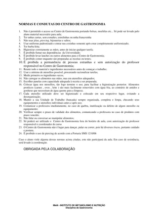 NORMAS E CONDUTAS DO CENTRO DE GASTRONOMIA

1.    Não é permitido o acesso ao Centro de Gastronomia portando bolsas, mochilas etc... Só pode ser levado pelo
      aluno material necessário para aula;
2.    Ter unhas curtas, sem esmaltes, estrelinhas ou unha francesinha
3.    Não usar jóias, piercing, bijouterias e saltos;
4.    Usar uniforme padronizado e entrar nas cozinhas somente após estar completamente uniformizado;
5.    Ter barba feita.
6.    Higienizar corretamente as mãos, antes de iniciar qualquer tarefa;
7.    É proibido fumar nas dependências da Universidade;
8.    É proibido levar lanches ou outros alimentos para o Centro de Gastronomia;
9.    É proibido comer enquanto são preparadas as receitas ou testes;
10. É proibida a permanência de pessoas estranhas e sem autorização do professor
    responsável no Centro de Gastronomia;
11.   Reunir todo o material e ingredientes necessários antes de começar o trabalho;
12.   Usar o mínimo de utensílios possível, procurando racionalizar tarefas;
13.   Medir primeiro os ingredientes secos;
14.   Não carregar os alimentos nas mãos, mas em utensílios adequados;
15.   Escolher panelas com capacidade adequada à receita a ser preparada;
16.   Colocar água nos utensílios, tão logo termine o uso, para facilitar a higienização posterior. Alimentos
      protéicos (carnes , ovos , leite ) são mais facilmente removidos com água fria, ao contrário de amidos e
      gorduras que necessitam de água quente para a limpeza;
17.   Cada utensílio utilizado deve ser higienizado e colocado em seu respectivo lugar, evitando a
      desorganização;
18.   Manter a sua Unidade de Trabalho (bancada) sempre organizada, completa e limpa, checando seus
      equipamentos e utensílios individuais antes e após uso;
19.   Comunicar a professora imediatamente, no caso de quebra, inutilização ou defeito de algum utensílio ou
      equipamento;
20.   Verificar sempre o prazo de validade dos alimentos, comunicando a professora no caso de produtos com
      prazo vencido;
21.   Não falar ou conversar ao manipular alimentos;
22.   Só poderá ser utilizado o Centro de Gastronomia fora do horário de aula, com autorização do professor
      responsável e coordenador do curso
23.   O Centro de Gastronomia não é lugar para dançar, pular ou correr, pois há diversos riscos, portanto cuidado
      e postura.
24.   É proibido o uso de piercing de acordo com a Portaria SMS 1210/06

Caso o aluno viole alguma dessas normas acima citadas, este não participará da aula. Em caso de resistência,
será levado à coordenação.

      OBRIGADA PELA COLABORAÇÃO




                                 IMeN - INSTITUTO DE METABOLISMO E NUTRIÇÃO
                                             Disciplina de Gastronomia
 