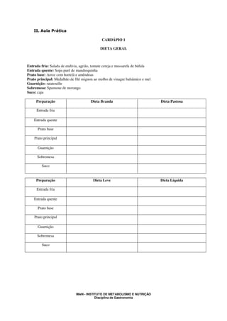 II. Aula Prática

                                             CARDÁPIO 1

                                             DIETA GERAL



Entrada fria: Salada de endívia, agrião, tomate cereja e mussarela de búfala
Entrada quente: Sopa purê de mandioquinha
Prato base: Arroz com hortelã e amêndoas
Prato principal: Medalhão de filé mignon ao molho de vinagre balsâmico e mel
Guarnição: ratatouille
Sobremesa: Spumone de morango
Suco: caju

     Preparação                        Dieta Branda                            Dieta Pastosa

     Entrada fria

    Entrada quente

      Prato base

    Prato principal

      Guarnição

      Sobremesa

         Suco


     Preparação                         Dieta Leve                             Dieta Líquida

     Entrada fria

    Entrada quente

      Prato base

    Prato principal

      Guarnição

      Sobremesa

         Suco




                              IMeN - INSTITUTO DE METABOLISMO E NUTRIÇÃO
                                          Disciplina de Gastronomia
 