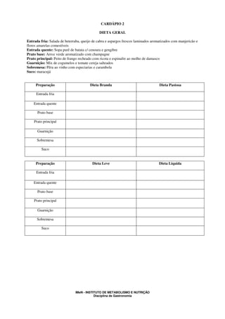 CARDÁPIO 2

                                              DIETA GERAL

Entrada fria: Salada de beterraba, queijo de cabra e aspargos frescos laminados aromatizados com manjericão e
flores amarelas comestíveis
Entrada quente: Sopa purê de batata c/ cenoura e gengibre
Prato base: Arroz verde aromatizado com champagne
Prato principal: Peito de frango recheado com ricota e espinafre ao molho de damasco
Guarnição: Mix de cogumelos e tomate cereja salteados
Sobremesa: Pêra ao vinho com especiarias e carambola
Suco: maracujá


     Preparação                         Dieta Branda                                Dieta Pastosa

      Entrada fria

    Entrada quente

      Prato base

    Prato principal

      Guarnição

      Sobremesa

         Suco


     Preparação                          Dieta Leve                                 Dieta Líquida

      Entrada fria

    Entrada quente

      Prato base

    Prato principal

      Guarnição

      Sobremesa

         Suco




                               IMeN - INSTITUTO DE METABOLISMO E NUTRIÇÃO
                                           Disciplina de Gastronomia
 
