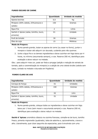 FUNDO ESCURO DE CARNE


Ingredientes                                     Quantidade         Unidade de medida
Aparas bovinas                                        0,5                   Kg
Mirepoix (50% cebola, 25%cenoura e                   150                 Gramas
salsão)
Água fria                                              2                  Litros
Sachet d´épices (salsa, tomilho, louro,               01                 Unidade
pimenta)
Purê de tomate                                        30                 Gramas
Óleo de soja                                          15                 Mililitros
Modo de Preparo:
   1. Numa panela grande, tostar as aparas de carne (ou assar no forno), juntar o
          mirepoix e tostar até adquirir cor dourada, cuidando para não queimar.
   2. Junte a água fria e os demais ingredientes e deixe cozinhar em fogo baixo por 4
          horas, no mínimo (escumando sempre), e coe. Reserve 200 ml, identifique para
          avaliação e deixe reduzir na metade.
Obs.: para adquirir mais cor, pode ser feita a pinçage (adição e redução de extrato de
tomate, após a caramelização do mirepoix) e a adição de uma cebola brulée (cebola sem
casca, cortada na metade e dourada em frigideira)


 FUNDO CLARO DE AVE


Ingredientes                                     Quantidade          Unidade de medida
Carcaça de frango                                      01                Unidades
Mirepoix (50% cebola, 25%cenoura e                    100                 Gramas
salsão)
Água fria                                              02                   Litro
Sachet d´épices (salsa, tomilho, louro,                01                 Unidade
pimenta)
Modo de Preparo:
   1. Numa panela grande, coloque todos os ingredientes e deixe cozinhar em fogo
          baixo por 1 hora (sem mexer e escumando sempre) e coe. Reserve 200 ml,
          identifique para avaliação e deixe reduzir na metade.


Saché d´épices: aromático clássico na cozinha francesa, compõe-se de louro, tomilho
fresco, pimenta mignonette (quebrada), talos de salsinha e, opcionalmente, cravos e
alho. Literalmente, quer dizer saquinho de especiarias, pois é envolvido com uma

                            IMeN - INSTITUTO DE METABOLISMO E NUTRIÇÃO
                                        Disciplina de Gastronomia
 