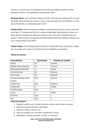 étamine, um pano muito fino utilizado em cozinha para elaborar sachets e filtrar
finamente líquidos. A composição do sachet pode variar!


Bouquet Garni: outro aromático clássico francês, compondo-se de alho-porró, um talo
de salsão, talos de salsinha, tomilho e louro, tudo amarrado com um barbante e o alho-
porró envolvendo. A composição pode variar!


Cebola Brulè: cebola cortada pela metade, e dourada até ficar bem escura, (mas não
queimada!). É utilizada para dar cor a alguma preparação. Recomenda-se colocar um
papel alumínio embaixo da cebola, ao dourá-la, pois como não é utilizada nenhuma
gordura neste processo, os açúcares da cebola aderem MUITO à frigideira, fazendo com
que a limpeza fique muito difícil.


Cebola Piquê: muito utilizada para aromatizar o molho Béchamel, consiste de metade
de uma cebola com cravos e uma folha de louro espetados na superfície.


Molho de tomate:


Ingredientes                         Quantidade             Unidade de medida
Azeite                          30                     Gramas
Cebola cubos pequenos           50                     Gramas
Alho picado finamente           ½                      Dente
Purê de tomate                  60                     Gramas
Vinho tinto                     90                     Mililitros
Tomate concassé cubos           350                    Gramas
médios
Fundo claro                     250                    Mililitros
manjericão                      4                      Folhas
Tomilho fresco                  Q.B.                   --
Louro                           1                      Folha
Pimenta                         Q.B.                   --
sal                             Q.B.                   --
Modo de preparo:
      1. Aqueça o azeite e sue a cebola, adicione o alho e salteie mais um pouco.
      2. Adicione o purê de tomate e caramelize.
      3. Adicione o vinho e reduz à 1/3.
      4. Faça um bouquet com o tomilho, manjericão e o louro.
      5. Acrescente o tomate concassé, o fundo e o bouquet.

                           IMeN - INSTITUTO DE METABOLISMO E NUTRIÇÃO
                                       Disciplina de Gastronomia
 