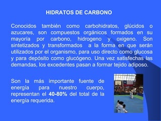 HIDRATOS DE CARBONO
Conocidos también como carbohidratos, glúcidos o
azucares, son compuestos orgánicos formados en su
mayoría por carbono, hidrogeno y oxigeno. Son
sintetizados y transformados a la forma en que serán
utilizados por el organismo, para uso directo como glucosa
y para depósito como glucógeno. Una vez satisfechas las
demandas, los excedentes pasan a formar tejido adiposo.
Son la más importante fuente de
energía para nuestro cuerpo,
representan el 40-80% del total de la
energía requerida.
 