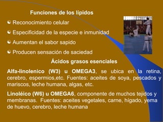 Funciones de los lípidos
 Reconocimiento celular
 Especificidad de la especie e inmunidad
 Aumentan el sabor sapido
 Producen sensación de saciedad
Ácidos grasos esenciales
Alfa-linolenico (W3) u OMEGA3, se ubica en la retina,
cerebro, espermios,etc. Fuentes: aceites de soya, pescados y
mariscos, leche humana, algas, etc.
Linoléico (W6) u OMEGA6, componente de muchos tejidos y
membranas. Fuentes: aceites vegetales, carne, hígado, yema
de huevo, cerebro, leche humana
 
