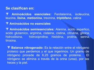 Se clasifican en:
 Aminoácidos esenciales: Fenilalanina, isoleucina,
leucina, lisina, metionina, treonina, triptófano, valina
 Aminoácidos no esenciales
 Aminoácidos semiesenciales: Alanina, acido aspartico,
acido glutamico, arginina, cisteina, cistina, citrulina, glicina,
hidroxilisina, hidroxiprolina, histidina, prolina, serina,
tirosina.
 Balance nitrogenado: Es la relación entre el nitrógeno
proteico que perdemos y el que ingerimos. Un gramo de
nitrógeno procede de 6,25 gramos de proteína. El
nitrógeno se elimina a través de la orina (urea), por las
heces y la piel.
 