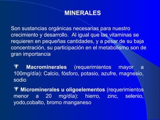 MINERALES
Son sustancias orgánicas necesarias para nuestro
crecimiento y desarrollo. Al igual que las vitaminas se
requieren en pequeñas cantidades, y a pesar de su baja
concentración, su participación en el metabolismo son de
gran importancia
 Macrominerales (requerimientos mayor a
100mg/día): Calcio, fósforo, potasio, azufre, magnesio,
sodio
 Microminerales u oligoelementos (requerimientos
menor a 20 mg/día): hierro, zinc, selenio,
yodo,cobalto, bromo manganeso
 