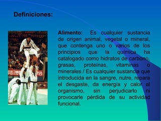 Alimento: Es cualquier sustancia
de origen animal, vegetal o mineral,
que contenga uno o varios de los
principios que la química ha
catalogado como hidratos de carbono,
grasas, proteínas, vitaminas o
minerales / Es cualquier sustancia que
introducida en la sangre, nutre, repara
el desgaste, da energía y calor al
organismo, sin perjudicarlo ni
provocarle pérdida de su actividad
funcional.
Definiciones:
 