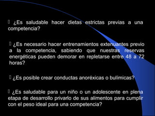  ¿Es saludable hacer dietas estrictas previas a una
competencia?
 ¿Es necesario hacer entrenamientos extenuantes previo
a la competencia, sabiendo que nuestras reservas
energéticas pueden demorar en repletarse entre 48 a 72
horas?
 ¿Es posible crear conductas anoréxicas o bulímicas?
 ¿Es saludable para un niño o un adolescente en plena
etapa de desarrollo privarlo de sus alimentos para cumplir
con el peso ideal para una competencia?
 