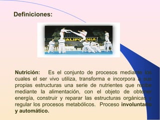 Definiciones:
Nutrición: Es el conjunto de procesos mediante los
cuales el ser vivo utiliza, transforma e incorpora a sus
propias estructuras una serie de nutrientes que recibe
mediante la alimentación, con el objeto de obtener
energía, construir y reparar las estructuras orgánicas y
regular los procesos metabólicos. Proceso involuntario
y automático.
 
